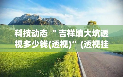 科技动态 ＂吉祥填大坑透视多少钱(透视)	”(透视挂)详细用法教程